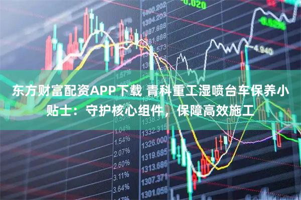 东方财富配资APP下载 青科重工湿喷台车保养小贴士：守护核心组件，保障高效施工