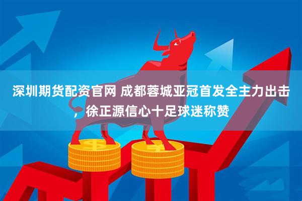 深圳期货配资官网 成都蓉城亚冠首发全主力出击，徐正源信心十足球迷称赞