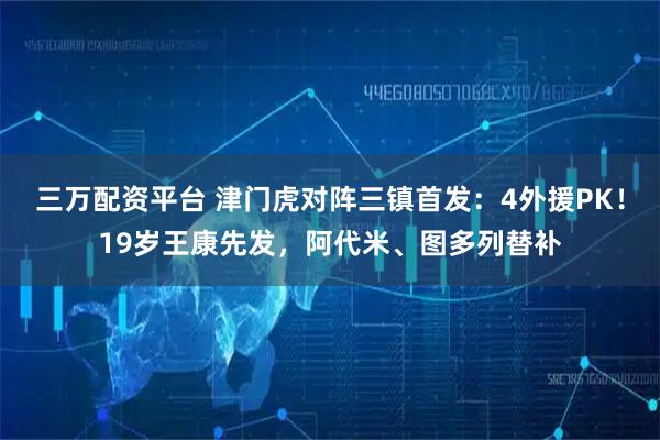 三万配资平台 津门虎对阵三镇首发：4外援PK！19岁王康先发，阿代米、图多列替补