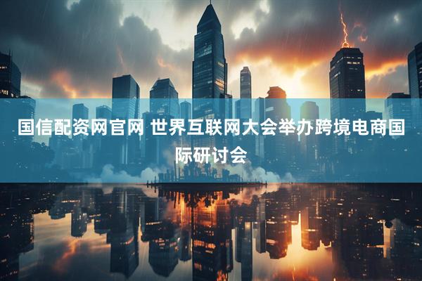 国信配资网官网 世界互联网大会举办跨境电商国际研讨会