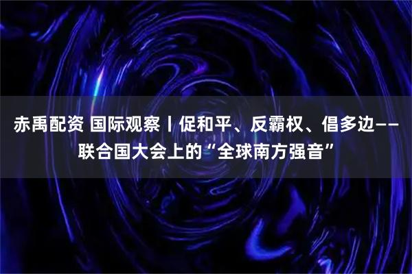 赤禹配资 国际观察丨促和平、反霸权、倡多边——联合国大会上的“全球南方强音”