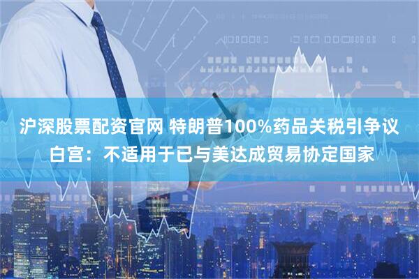 沪深股票配资官网 特朗普100%药品关税引争议 白宫：不适用于已与美达成贸易协定国家