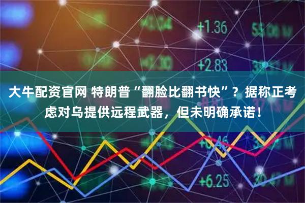 大牛配资官网 特朗普“翻脸比翻书快”？据称正考虑对乌提供远程武器，但未明确承诺！
