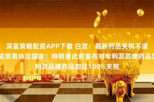 深富策略配资APP下载 白宫：最新药品关税不适用于已与美达成贸易协定国家！特朗普此前宣布对专利及品牌药品加征100%关税