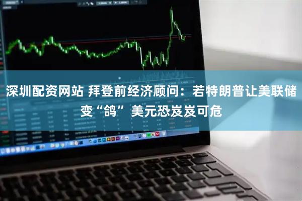 深圳配资网站 拜登前经济顾问：若特朗普让美联储变“鸽” 美元恐岌岌可危