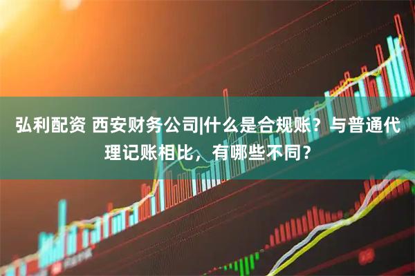 弘利配资 西安财务公司|什么是合规账？与普通代理记账相比，有哪些不同？