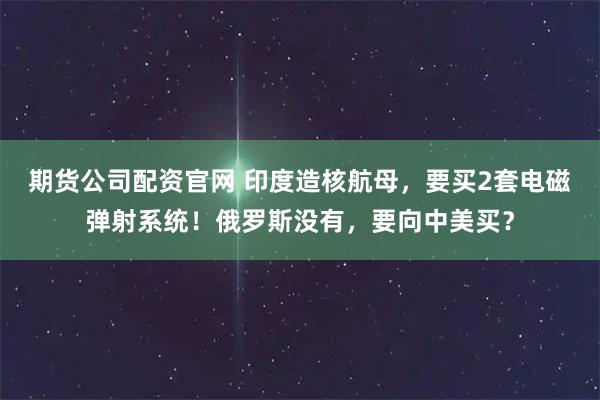 期货公司配资官网 印度造核航母，要买2套电磁弹射系统！俄罗斯没有，要向中美买？