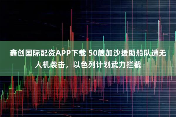 鑫创国际配资APP下载 50艘加沙援助船队遭无人机袭击，以色列计划武力拦截