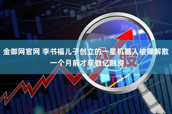 金御网官网 李书福儿子创立的一星机器人被曝解散 一个月前才获数亿融资