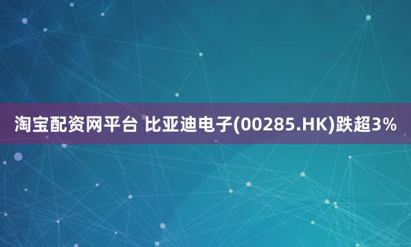 淘宝配资网平台 比亚迪电子(00285.HK)跌超3%