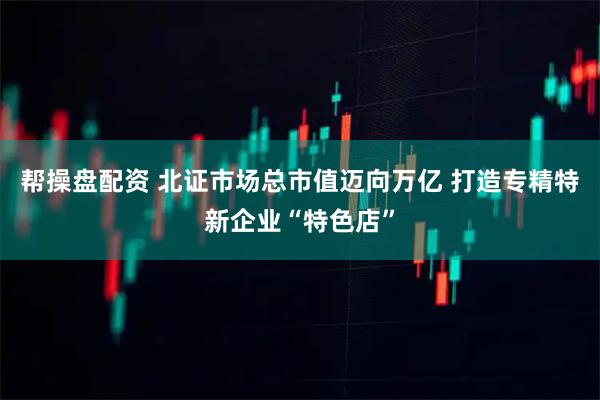 帮操盘配资 北证市场总市值迈向万亿 打造专精特新企业“特色店”