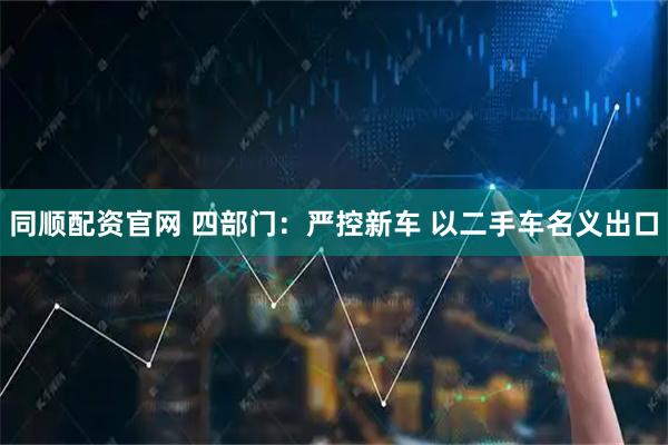 同顺配资官网 四部门：严控新车 以二手车名义出口