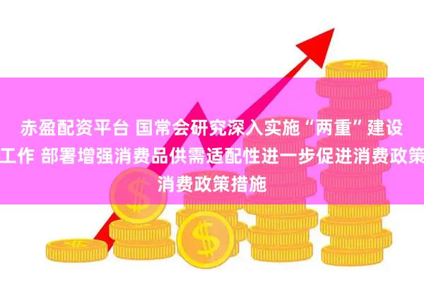 赤盈配资平台 国常会研究深入实施“两重”建设有关工作 部署增强消费品供需适配性进一步促进消费政策措施