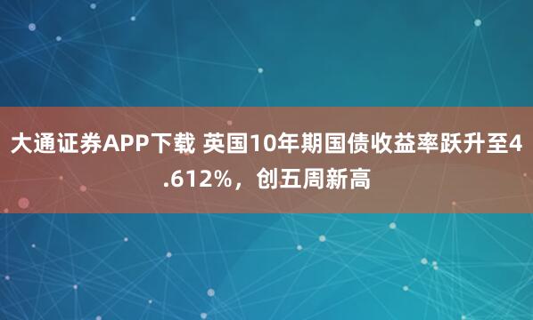 大通证券APP下载 英国10年期国债收益率跃升至4.612%，创五周新高