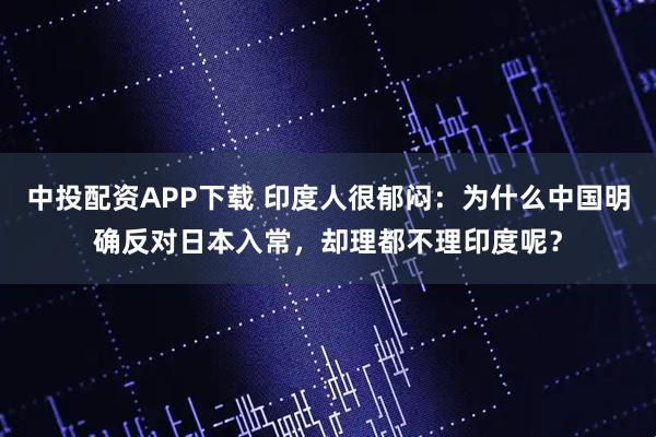 中投配资APP下载 印度人很郁闷：为什么中国明确反对日本入常，却理都不理印度呢？