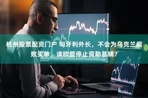 杭州股票配资门户 匈牙利外长，不会为乌克兰腐败买单，请欧盟停止资助基辅？