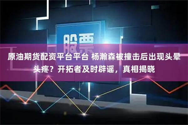 原油期货配资平台平台 杨瀚森被撞击后出现头晕头疼？开拓者及时辟谣，真相揭晓