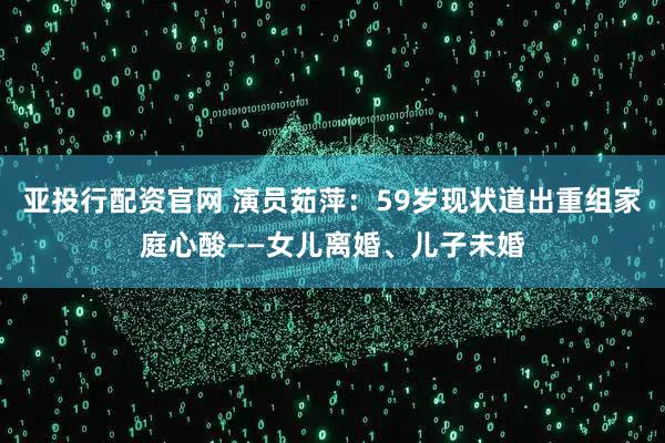 亚投行配资官网 演员茹萍：59岁现状道出重组家庭心酸——女儿离婚、儿子未婚