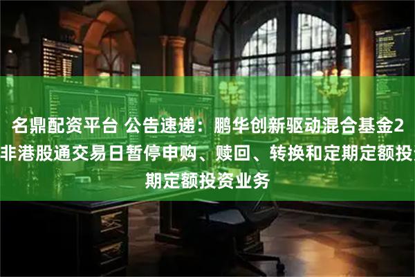 名鼎配资平台 公告速递：鹏华创新驱动混合基金2026年非港股通交易日暂停申购、赎回、转换和定期定额投资业务