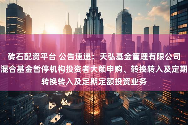 砖石配资平台 公告速递：天弘基金管理有限公司关于天弘精选混合基金暂停机构投资者大额申购、转换转入及定期定额投资业务