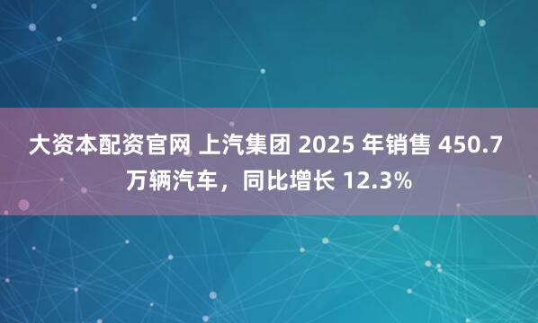 大资本配资官网 上汽集团 2025 年销售 450.7 万辆汽车，同比增长 12.3%