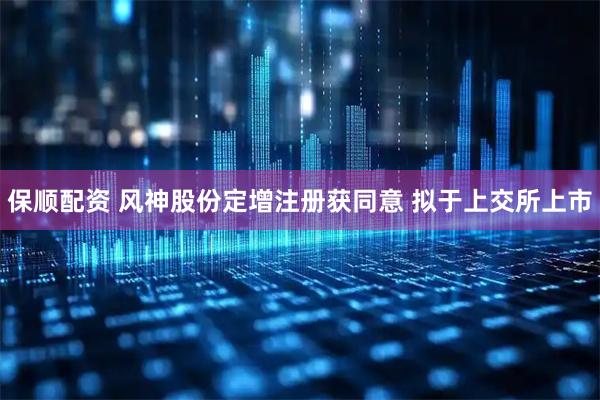保顺配资 风神股份定增注册获同意 拟于上交所上市