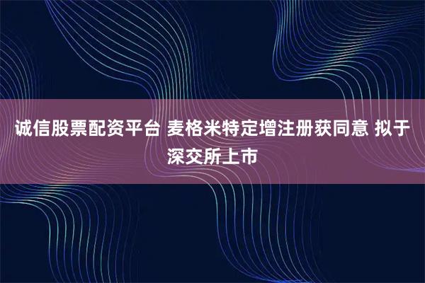 诚信股票配资平台 麦格米特定增注册获同意 拟于深交所上市