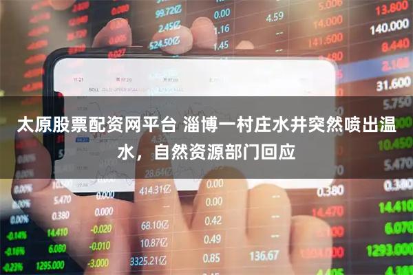 太原股票配资网平台 淄博一村庄水井突然喷出温水，自然资源部门回应