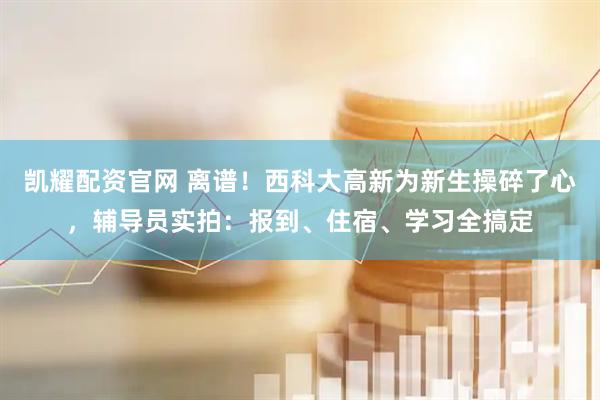 凯耀配资官网 离谱！西科大高新为新生操碎了心，辅导员实拍：报到、住宿、学习全搞定