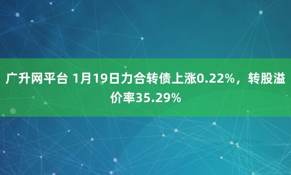 广升网平台 1月19日力合转债上涨0.22%，转股溢价率35.29%
