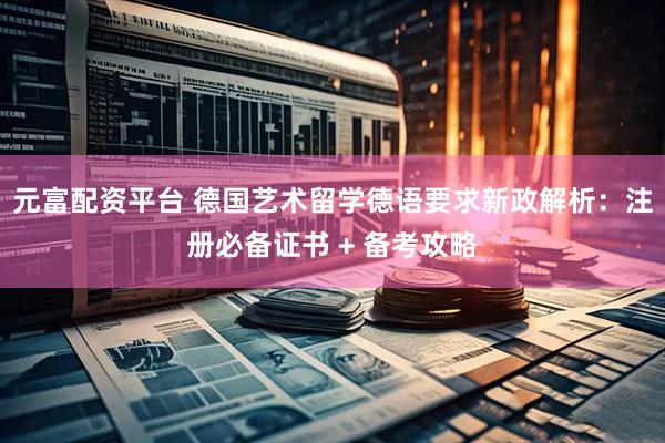 元富配资平台 德国艺术留学德语要求新政解析：注册必备证书 + 备考攻略