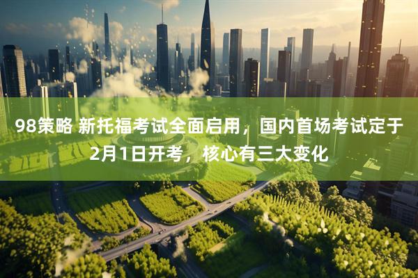 98策略 新托福考试全面启用，国内首场考试定于2月1日开考，核心有三大变化