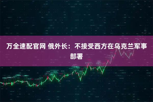 万全速配官网 俄外长：不接受西方在乌克兰军事部署