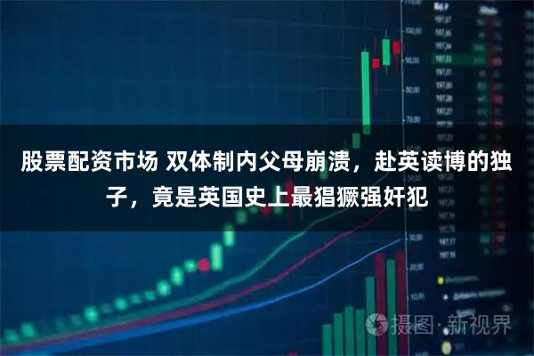 股票配资市场 双体制内父母崩溃，赴英读博的独子，竟是英国史上最猖獗强奸犯