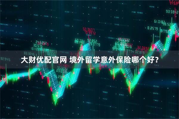 大财优配官网 境外留学意外保险哪个好？