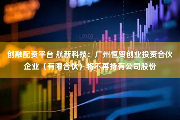 创融配资平台 航新科技：广州恒贸创业投资合伙企业（有限合伙）将不再持有公司股份