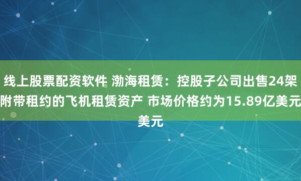 线上股票配资软件 渤海租赁：控股子公司出售24架附带租约的飞机租赁资产 市场价格约为15.89亿美元