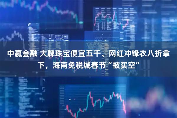 中赢金融 大牌珠宝便宜五千、网红冲锋衣八折拿下，海南免税城春节“被买空”
