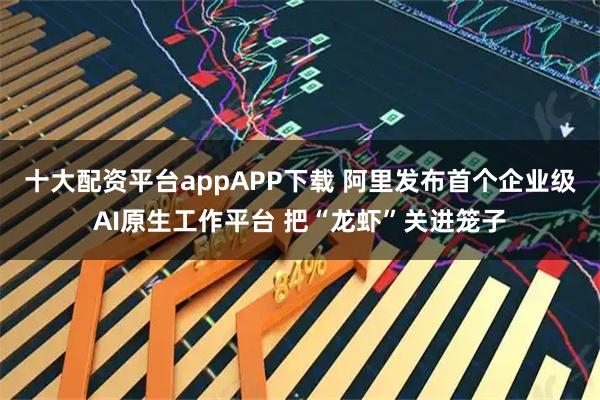 十大配资平台appAPP下载 阿里发布首个企业级AI原生工作平台 把“龙虾”关进笼子