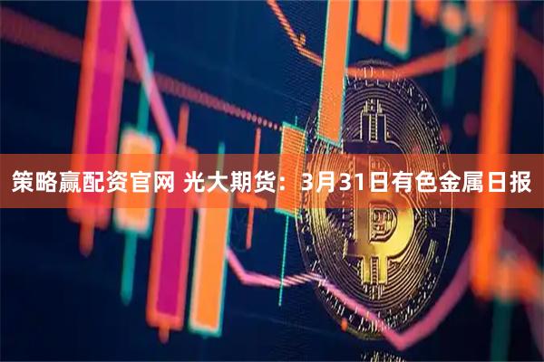 策略赢配资官网 光大期货：3月31日有色金属日报