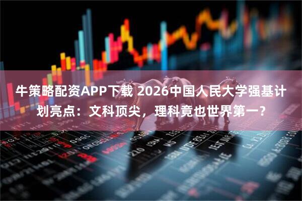 牛策略配资APP下载 2026中国人民大学强基计划亮点：文科顶尖，理科竟也世界第一？