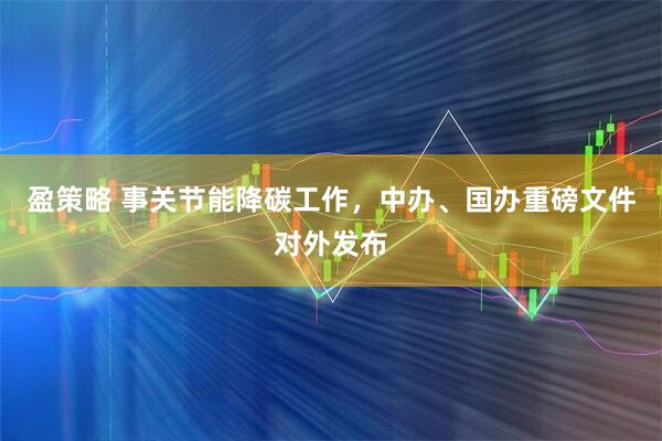 盈策略 事关节能降碳工作，中办、国办重磅文件对外发布