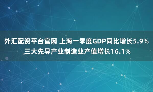 外汇配资平台官网 上海一季度GDP同比增长5.9% 三大先导产业制造业产值增长16.1%